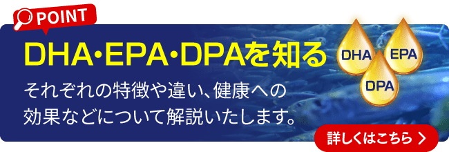 DHA・EPA・DPAを知る それぞれの特徴や違い、健康への効果などについて解説いたします。 詳しくはこちら